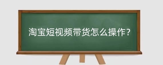 淘寶短視頻帶貨怎么操作？淘寶短視頻帶貨效果如何提升？